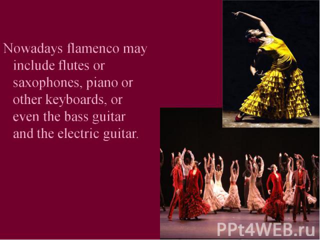 Nowadays flamenco may include flutes or saxophones, piano or other keyboards, or even the bass guitar and the electric guitar.
