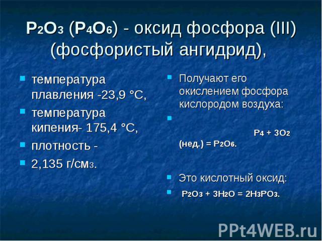 P2O3 (P4O6) - оксид фосфора (III) (фосфористый ангидрид), температура плавления -23,9 °C, температура кипения- 175,4 °C, плотность -2,135 г/см3.Получают его окислением фосфора кислородом воздуха: P4 + 3O2 (нед.) = P2O6.Это кислотный оксид: P2O3 + 3H…