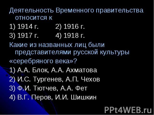 Деятельность Временного правительства относится к1) 1914 г.2) 1916 г.3) 1917 г.4) 1918 г.Какие из названных лиц были представителями русской культуры«серебряного века»?1) А.А. Блок, А.А. Ахматова2) И.С. Тургенев, А.П. Чехов3) Ф.И. Тютчев, А.А. Фет4)…