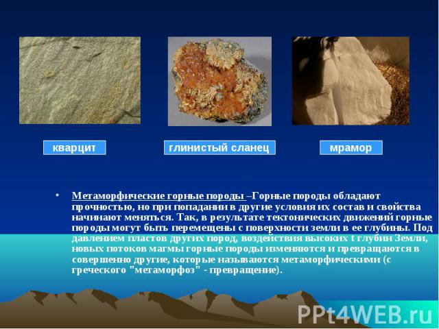 Метаморфические горные породы –Горные породы обладают прочностью, но при попадании в другие условия их состав и свойства начинают меняться. Так, в результате тектонических движений горные породы могут быть перемещены с поверхности земли в ее глубины…
