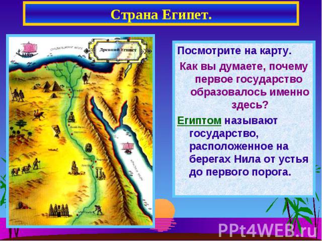 Страна Египет. Посмотрите на карту.Как вы думаете, почему первое государство образовалось именно здесь?Египтом называют государство, расположенное на берегах Нила от устья до первого порога.