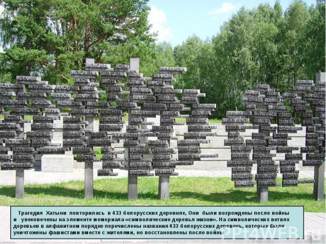 Трагедия Хатыни повторилась в 433 белорусских деревнях, Они были возрождены после войны и увековечены на элементе мемориала «символические деревья жизни». На символических ветвях деревьев в алфавитном порядке перечислены названия 433 белорусских дер…