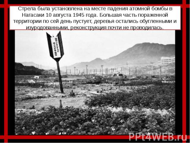 Стрела была установлена на месте падения атомной бомбы в Нагасаки 10 августа 1945 года. Большая часть пораженной территории по сей день пустует, деревья остались обугленными и изуродованными, реконструкция почти не проводилась.