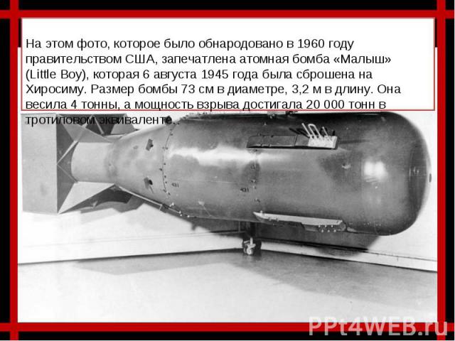 На этом фото, которое было обнародовано в 1960 году правительством США, запечатлена атомная бомба «Малыш» (Little Boy), которая 6 августа 1945 года была сброшена на Хиросиму. Размер бомбы 73 см в диаметре, 3,2 м в длину. Она весила 4 тонны, а мощнос…