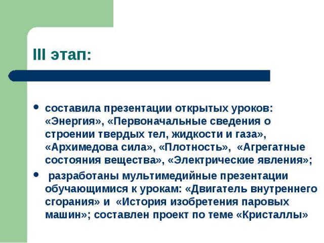 III этап: составила презентации открытых уроков: «Энергия», «Первоначальные сведения о строении твердых тел, жидкости и газа», «Архимедова сила», «Плотность», «Агрегатные состояния вещества», «Электрические явления»; разработаны мультимедийные презе…