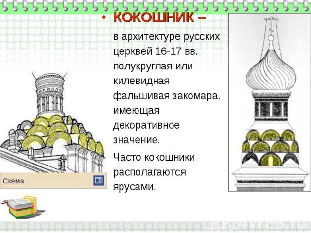 КОКОШНИК – в архитектуре русских церквей 16-17 вв. полукруглая или килевидная фальшивая закомара, имеющая декоративное значение. Часто кокошники располагаются ярусами.