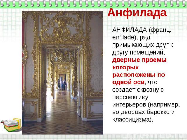 Анфилада АНФИЛАДА (франц. enfilade), ряд примыкающих друг к другу помещений, дверные проемы которых расположены по одной оси, что создает сквозную перспективу интерьеров (например, во дворцах барокко и классицизма).