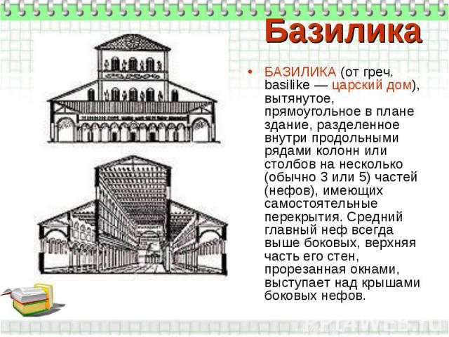 Базилика БАЗИЛИКА (от греч. basilike — царский дом), вытянутое, прямоугольное в плане здание, разделенное внутри продольными рядами колонн или столбов на несколько (обычно 3 или 5) частей (нефов), имеющих самостоятельные перекрытия. Средний главный …