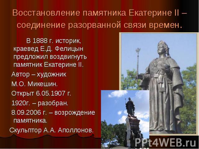 Восстановление памятника Екатерине II – соединение разорванной связи времен. В 1888 г. историк, краевед Е.Д. Фелицын предложил воздвигнуть памятник Екатерине II. Автор – художник М.О. Микешин. Открыт 6.05.1907 г. 1920г. – разобран. 8.09.2006 г. – во…