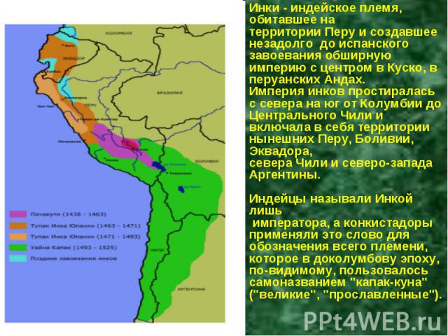 Инки - индейское племя, обитавшее на территории Перу и создавшее незадолго до испанского завоевания обширную империю с центром в Куско, в перуанских Андах. Империя инков простиралась с севера на юг от Колумбии до Центрального Чили и включала в себя …