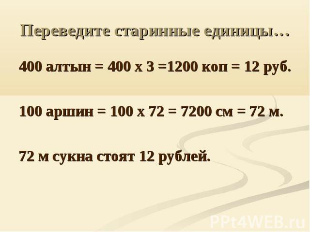 Переведите старинные единицы… 400 алтын = 400 х 3 =1200 коп = 12 руб.100 аршин = 100 х 72 = 7200 см = 72 м.72 м сукна стоят 12 рублей.