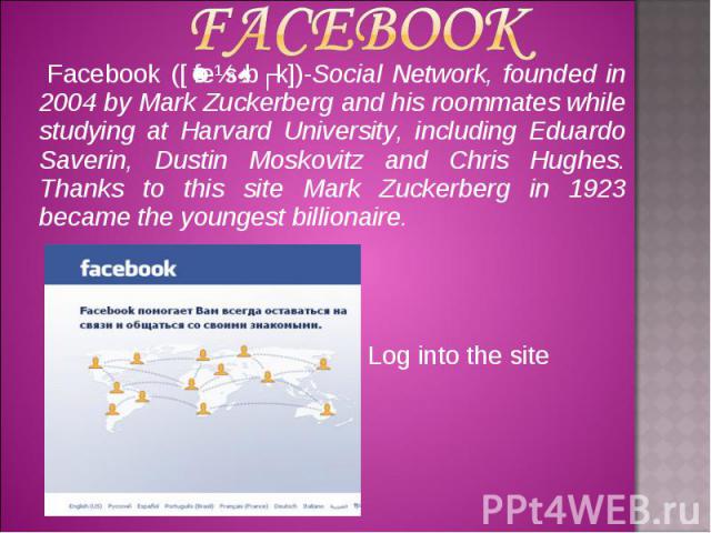 Facebook Facebook ([ˈfeɪsˌbʊk])-Social Network, founded in 2004 by Mark Zuckerberg and his roommates while studying at Harvard University, including Eduardo Saverin, Dustin Moskovitz and Chris Hughes. Thanks to this site Mark Zuckerberg in 1923 beca…