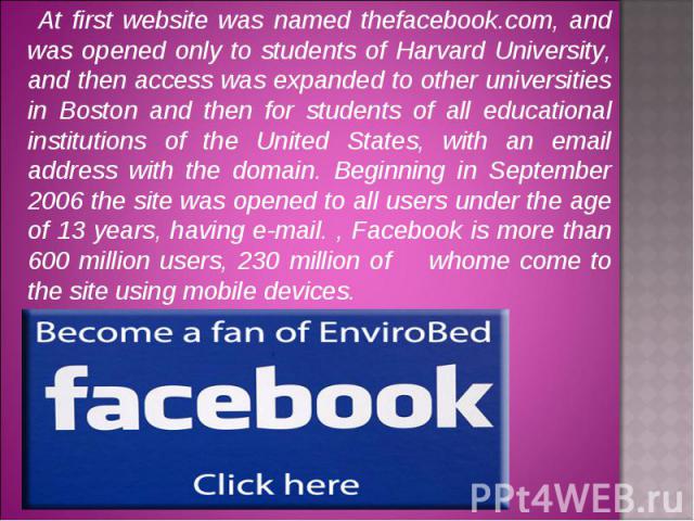 At first website was named thefacebook.com, and was opened only to students of Harvard University, and then access was expanded to other universities in Boston and then for students of all educational institutions of the United States, with an email…