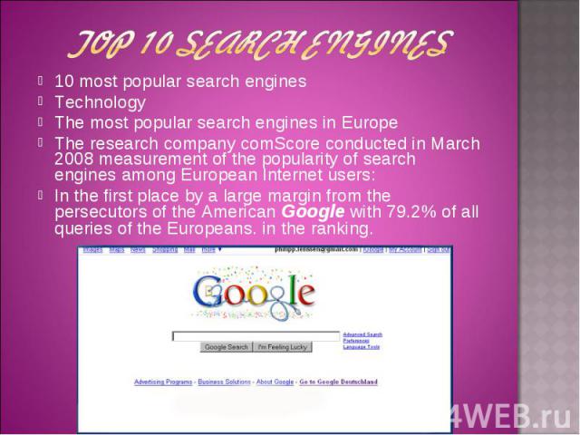 Top 10 search engines 10 most popular search engines Technology The most popular search engines in Europe The research company comScore conducted in March 2008 measurement of the popularity of search engines among European Internet users: In the fir…