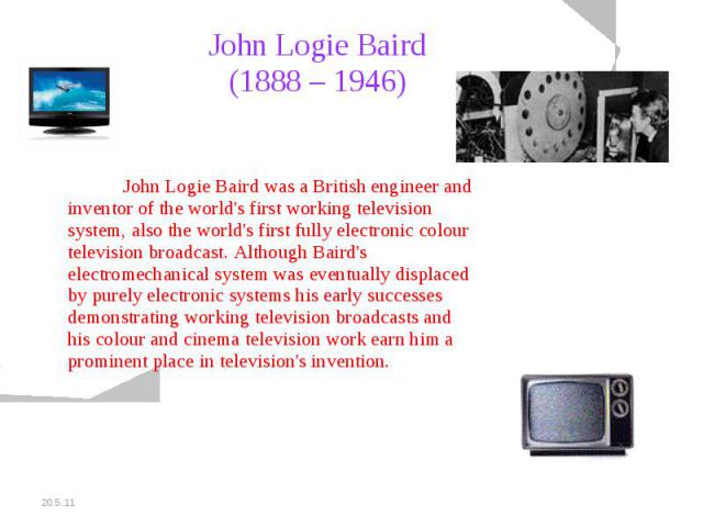 John Logie Baird (1888 – 1946) John Logie Baird was a British engineer and inventor of the world's first working television system, also the world's first fully electronic colour television broadcast. Although Baird's electromechanical system was ev…