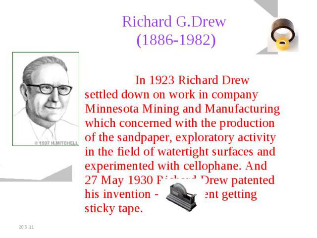Richard G.Drew (1886-1982) In 1923 Richard Drew settled down on work in company Minnesota Mining and Manufacturing which concerned with the production of the sandpaper, exploratory activity in the field of watertight surfaces and experimented with c…