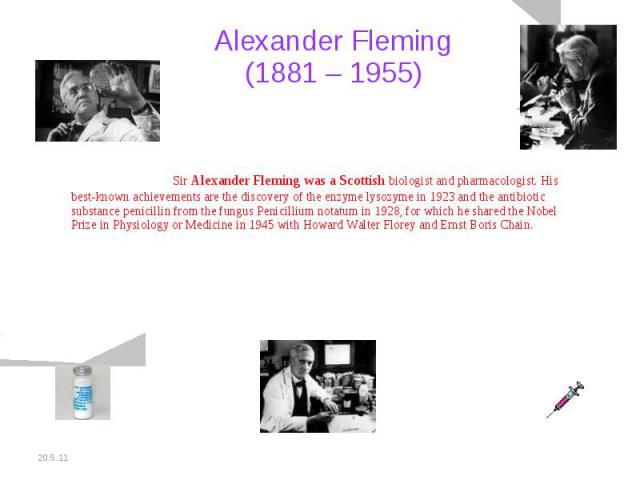 Alexander Fleming (1881 – 1955) Sir Alexander Fleming was a Scottish biologist and pharmacologist. His best-known achievements are the discovery of the enzyme lysozyme in 1923 and the antibiotic substance penicillin from the fungus Penicillium notat…