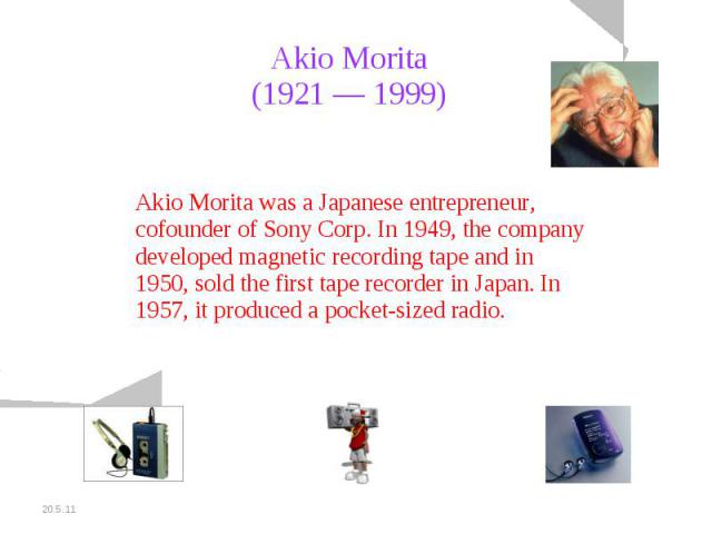 Akio Morita (1921 — 1999) Akio Morita was a Japanese entrepreneur, cofounder of Sony Corp. In 1949, the company developed magnetic recording tape and in 1950, sold the first tape recorder in Japan. In 1957, it produced a pocket-sized radio.