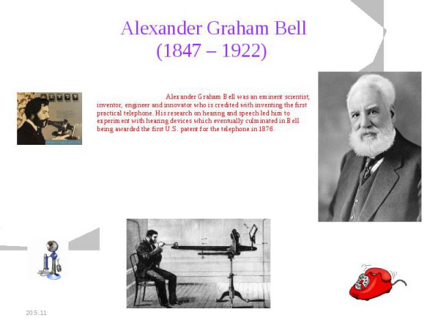 Alexander Graham Bell(1847 – 1922) Alexander Graham Bell was an eminent scientist, inventor, engineer and innovator who is credited with inventing the first practical telephone. His research on hearing and speech led him to experiment with hearing d…