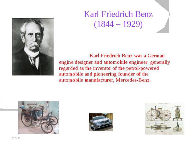 Karl Friedrich Benz(1844 – 1929) Karl Friedrich Benz was a German engine designer and automobile engineer, generally regarded as the inventor of the petrol-powered automobile and pioneering founder of the automobile manufacturer, Mercedes-Benz.
