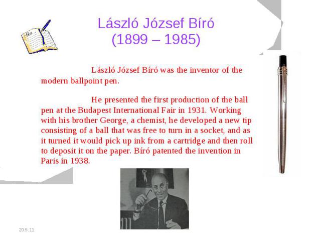 László József Bíró (1899 – 1985) László József Bíró was the inventor of the modern ballpoint pen.He presented the first production of the ball pen at the Budapest International Fair in 1931. Working with his brother George, a chemist, he developed a…