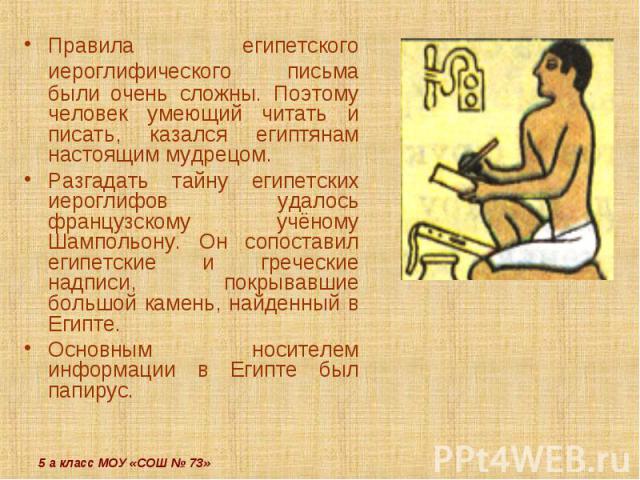 Правила египетского иероглифического письма были очень сложны. Поэтому человек умеющий читать и писать, казался египтянам настоящим мудрецом.Разгадать тайну египетских иероглифов удалось французскому учёному Шампольону. Он сопоставил египетские и гр…
