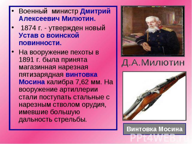 Военный министр Дмитрий Алексеевич Милютин. 1874 г. - утвержден новый Устав о воинской повинности. На вооружение пехоты в 1891 г. была принята магазинная нарезная пятизарядная винтовка Мосина калибра 7,62 мм. На вооружение артиллерии стали поступать…