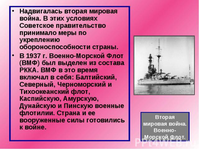 Надвигалась вторая мировая война. В этих условиях Советское правительство принимало меры по укреплению обороноспособности страны. В 1937 г. Военно-Морской Флот (ВМФ) был выделен из состава РККА. ВМФ в это время включал в себя: Балтийский, Северный, …