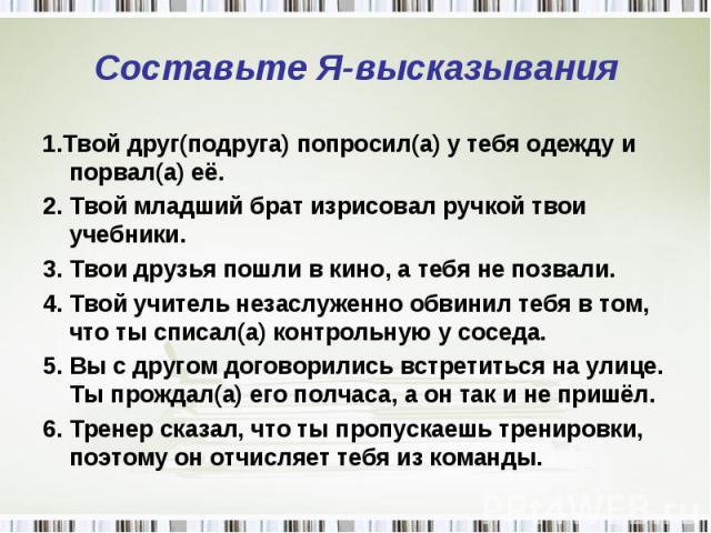 Составьте Я-высказывания 1.Твой друг(подруга) попросил(а) у тебя одежду и порвал(а) её.2. Твой младший брат изрисовал ручкой твои учебники.3. Твои друзья пошли в кино, а тебя не позвали.4. Твой учитель незаслуженно обвинил тебя в том, что ты списал(…