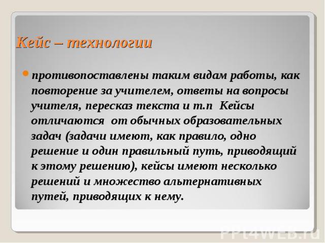 Кейс – технологии противопоставлены таким видам работы, как повторение за учителем, ответы на вопросы учителя, пересказ текста и т.п Кейсы отличаются от обычных образовательных задач (задачи имеют, как правило, одно решение и один правильный путь, п…