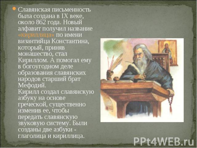 Славянская письменность была создана в IX веке, около 862 года. Новый алфавит получил название «кириллица» по имени византийца Константина, который, приняв монашество, стал Кириллом. А помогал ему в богоугодном деле образования славянских народов ст…