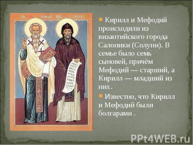 Кирилл и Мефодий происходили из византийского города Салоники (Солуни). В семье было семь сыновей, причём Мефодий — старший, а Кирилл — младший из них .Известно, что Кирилл и Мефодий были болгарами .