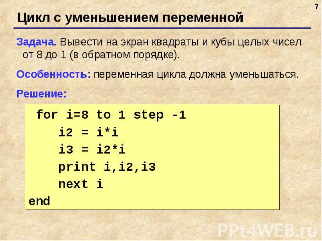 Цикл с уменьшением переменной Задача. Вывести на экран квадраты и кубы целых чисел от 8 до 1 (в обратном порядке).Особенность: переменная цикла должна уменьшаться.Решение: for i=8 to 1 step -1 i2 = i*i i3 = i2*i print i,i2,i3 next i end