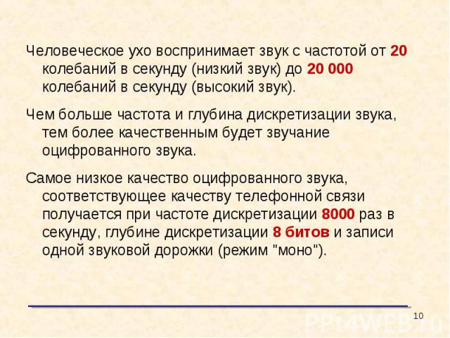 Человеческое ухо воспринимает звук с частотой от 20 колебаний в секунду (низкий звук) до 20 000 колебаний в секунду (высокий звук).Чем больше частота и глубина дискретизации звука, тем более качественным будет звучание оцифрованного звука. Самое низ…