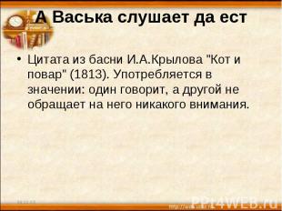 А Васька слушает да ест Цитата из басни И.А.Крылова "Кот и повар" (1813). Употре