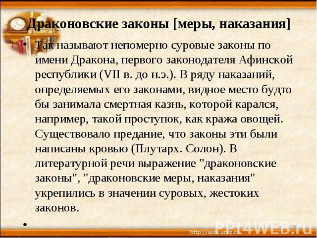 Драконовские законы [меры, наказания] Так называют непомерно суровые законы по имени Дракона, первого законодателя Афинской республики (VII в. до н.э.). В ряду наказаний, определяемых его законами, видное место будто бы занимала смертная казнь, кото…