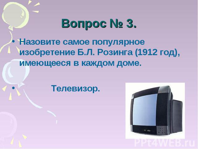 Вопрос № 3. Назовите самое популярное изобретение Б.Л. Розинга (1912 год), имеющееся в каждом доме. Телевизор.