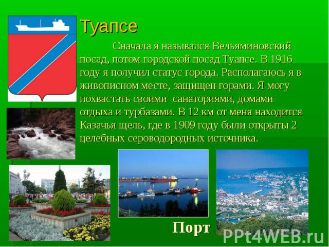 ТуапсеСначала я назывался Вельяминовский посад, потом городской посад Туапсе. В 1916 году я получил статус города. Располагаюсь я в живописном месте, защищен горами. Я могу похвастать своими санаториями, домами отдыха и турбазами. В 12 км от меня на…