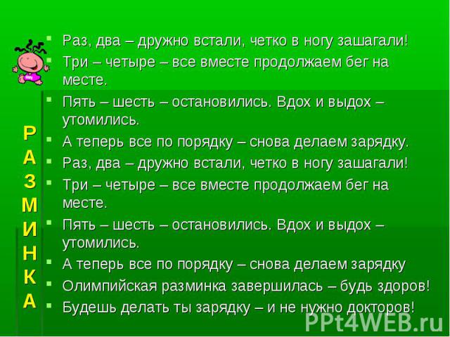 Раз, два – дружно встали, четко в ногу зашагали!Три – четыре – все вместе продолжаем бег на месте.Пять – шесть – остановились. Вдох и выдох – утомились.А теперь все по порядку – снова делаем зарядку.Раз, два – дружно встали, четко в ногу зашагали!Тр…