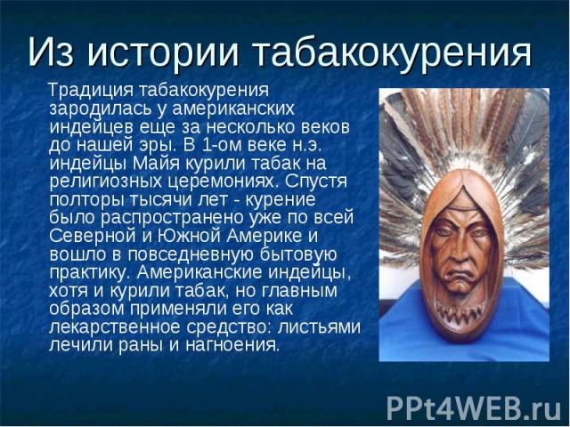 Из истории табакокурения Традиция табакокурения зародилась у американских индейцев еще за несколько веков до нашей эры. В 1-ом веке н.э. индейцы Майя курили табак на религиозных церемониях. Спустя полторы тысячи лет - курение было распространено уже…