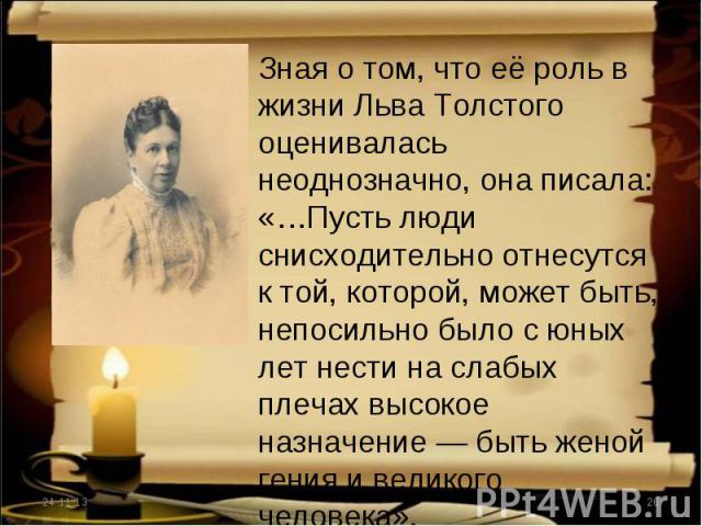 Зная о том, что её роль в жизни Льва Толстого оценивалась неоднозначно, она писала: «…Пусть люди снисходительно отнесутся к той, которой, может быть, непосильно было с юных лет нести на слабых плечах высокое назначение — быть женой гения и великого …