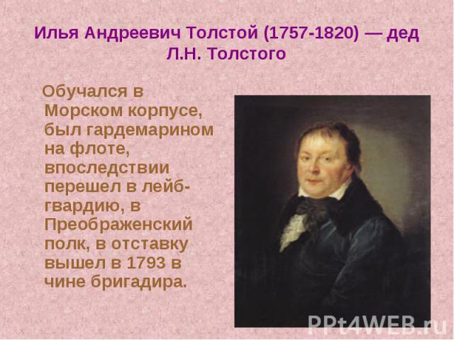 Илья Андреевич Толстой (1757-1820) — дед Л.Н. Толстого Обучался в Морском корпусе, был гардемарином на флоте, впоследствии перешел в лейб- гвардию, в Преображенский полк, в отставку вышел в 1793 в чине бригадира.