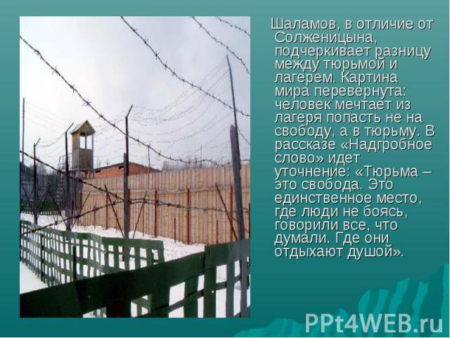 Шаламов, в отличие от Солженицына, подчеркивает разницу между тюрьмой и лагерем. Картина мира перевернута: человек мечтает из лагеря попасть не на свободу, а в тюрьму. В рассказе «Надгробное слово» идет уточнение: «Тюрьма – это свобода. Это единстве…