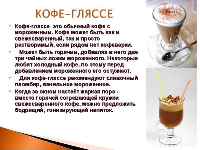 КОФЕ-ГЛЯССЕ Кофе-гляссе это обычный кофе с мороженным. Кофе может быть как и свежесваренный, так и просто растворимый, если рядом нет кофеварки. Может быть горячим, добавляя в него две три чайных ложки мороженного. Некоторые любят холодный кофе, по …