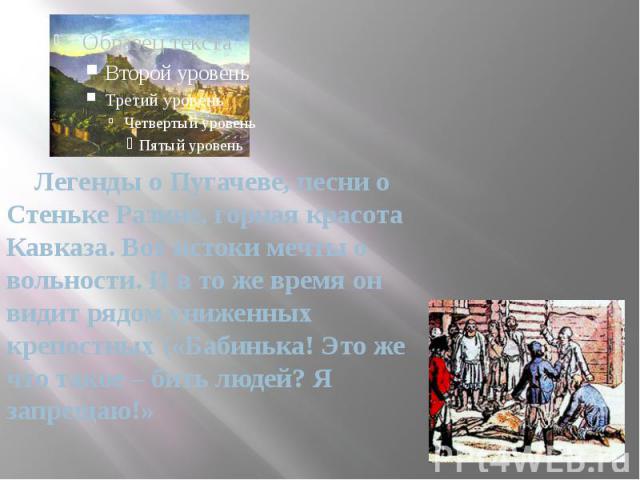 Легенды о Пугачеве, песни о Стеньке Разине, горная красота Кавказа. Вот истоки мечты о вольности. И в то же время он видит рядом униженных крепостных («Бабинька! Это же что такое – бить людей? Я запрещаю!»