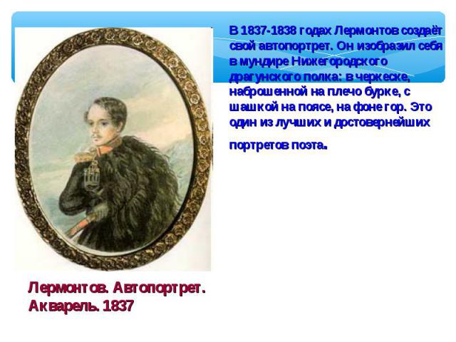 В 1837-1838 годах Лермонтов создаёт свой автопортрет. Он изобразил себя в мундире Нижегородского драгунского полка: в черкеске, наброшенной на плечо бурке, с шашкой на поясе, на фоне гор. Это один из лучших и достовернейших портретов поэта.Лермонтов…