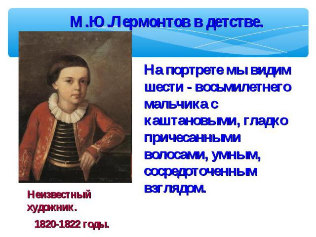 М.Ю.Лермонтов в детстве. На портрете мы видим шести - восьмилетнего мальчика с каштановыми, гладко причесанными волосами, умным, сосредоточенным взглядом.Неизвестный художник.1820-1822 годы.