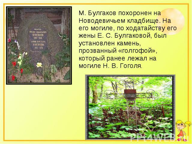 М. Булгаков похоронен на Новодевичьем кладбище. На его могиле, по ходатайству его жены Е. С. Булгаковой, был установлен камень, прозванный «голгофой», который ранее лежал на могиле Н. В. Гоголя.