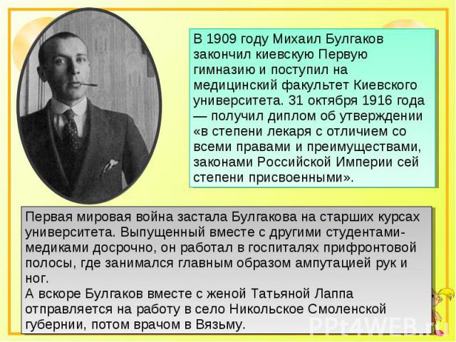 В 1909 году Михаил Булгаков закончил киевскую Первую гимназию и поступил на медицинский факультет Киевского университета. 31 октября 1916 года — получил диплом об утверждении «в степени лекаря с отличием со всеми правами и преимуществами, законами Р…