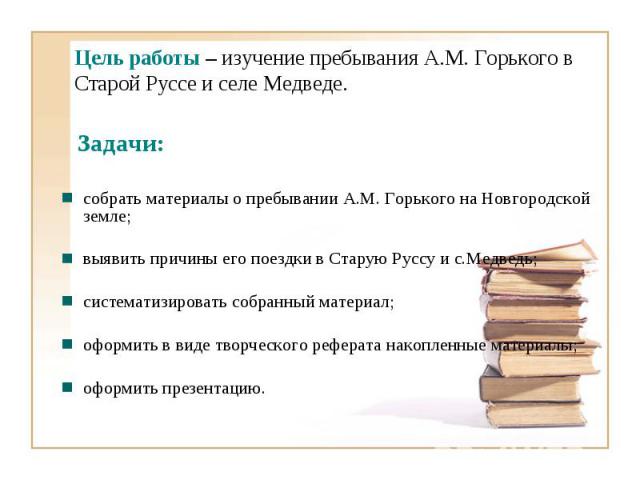 Цель работы – изучение пребывания А.М. Горького в Старой Руссе и селе Медведе. Задачи:собрать материалы о пребывании А.М. Горького на Новгородской земле; выявить причины его поездки в Старую Руссу и с.Медведь;систематизировать собранный материал;офо…